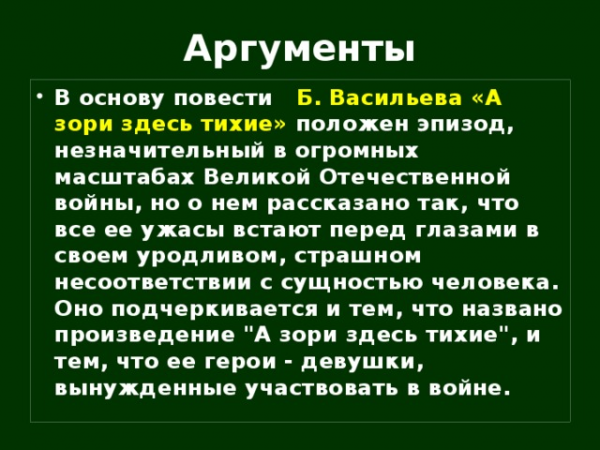 Аргументы В основу повести Б. Васильева «А зори здесь тихие» положен эпизод, незначительный в огромных масштабах Великой Отечественной войны, но о нем рассказано так, что все ее ужасы встают перед глазами в своем уродливом, страшном несоответствии с сущностью человека. Оно подчеркивается и тем, что названо произведение