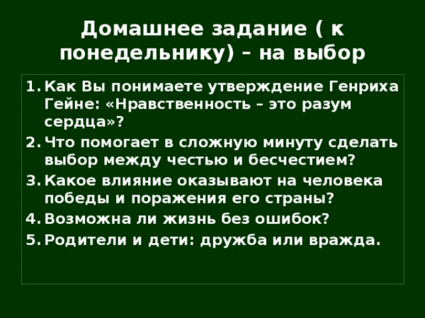 Домашнее задание ( к понедельнику) – на выбор Как Вы понимаете утверждение Генриха Гейне: «Нравственность – это разум сердца»? Что помогает в сложную минуту сделать выбор между честью и бесчестием? Какое влияние оказывают на человека победы и поражения его страны? Возможна ли жизнь без ошибок? Родители и дети: дружба или вражда.