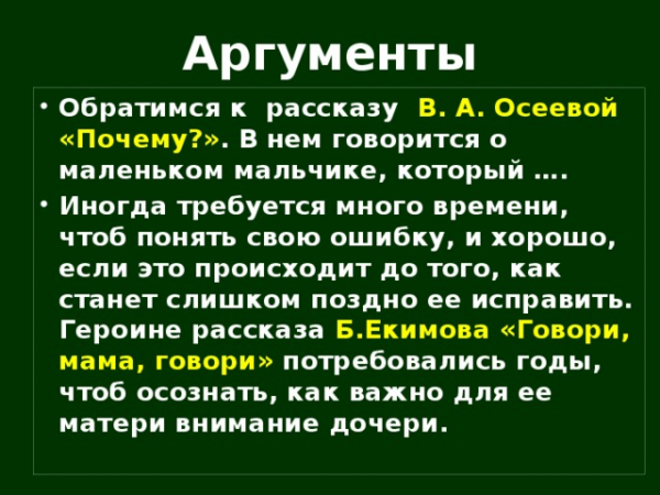 Аргументы Обратимся к рассказу В. А. Осеевой «Почему?» . В нем говорится о маленьком мальчике, который …. Иногда требуется много времени, чтоб понять свою ошибку, и хорошо, если это происходит до того, как станет слишком поздно ее исправить. Героине рассказа Б.Екимова «Говори, мама, говори» потребовались годы, чтоб осознать, как важно для ее матери внимание дочери.