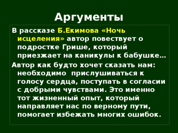 Аргументы В рассказе Б.Екимова «Ночь исцеления» автор повествует о подростке Грише, который приезжает на каникулы к бабушке… Автор как будто хочет сказать нам: необходимо прислушиваться к голосу сердца, поступать в согласии с добрыми чувствами. Это именно тот жизненный опыт, который направляет нас по верному пути, помогает избежать многих ошибок.