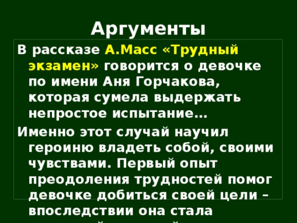 Аргументы В рассказе А.Масс «Трудный экзамен» говорится о девочке по имени Аня Горчакова, которая сумела выдержать непростое испытание… Именно этот случай научил героиню владеть собой, своими чувствами. Первый опыт преодоления трудностей помог девочке добиться своей цели – впоследствии она стала известной актрисой.