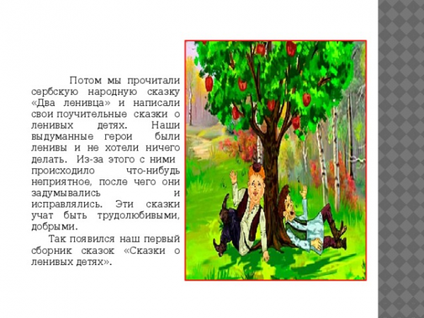  Потом мы прочитали сербскую народную сказку «Два ленивца» и написали свои поучительные сказки о ленивых детях. Наши выдуманные герои были ленивы и не хотели ничего делать. Из-за этого с ними происходило что-нибудь неприятное, после чего они задумывались и исправлялись. Эти сказки учат быть трудолюбивыми, добрыми. Так появился наш первый сборник сказок «Сказки о ленивых детях». 