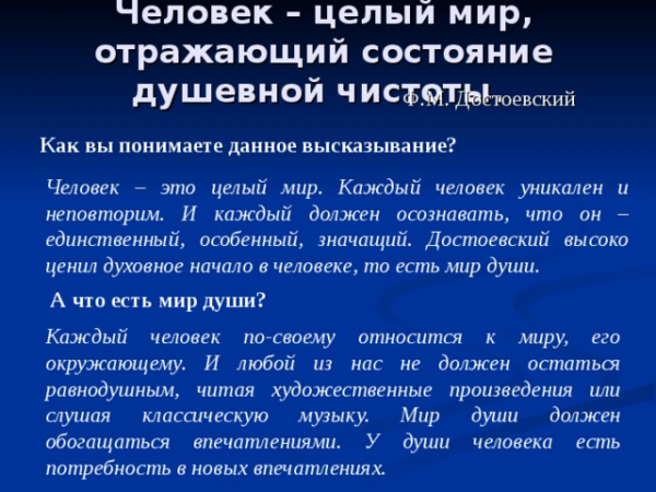 Человек – целый мир, отражающий состояние душевной чистоты. Ф.М. Достоевский Как вы понимаете данное высказывание? Человек – это целый мир. Каждый человек уникален и неповторим. И каждый должен осознавать, что он – единственный, особенный, значащий. Достоевский высоко ценил духовное начало в человеке, то есть мир души. А что есть мир души? Каждый человек по-своему относится к миру, его окружающему. И любой из нас не должен остаться равнодушным, читая художественные произведения или слушая классическую музыку. Мир души должен обогащаться впечатлениями. У души человека есть потребность в новых впечатлениях.