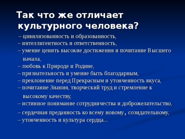 Так что же отличает культурного человека? – цивилизованность и образованность, – интеллигентность и ответственность, – умение ценить высокие достижения и почитание Высшего начала, – любовь к Природе и Родине, – признательность и умение быть благодарным, – преклонение перед Прекрасным и утонченность вкуса, – почитание Знания, творческий труд и стремление к высокому качеству, – истинное понимание сотрудничества и доброжелательство, – сердечная преданность ко всему новому , созидательному, – утонченность и культура сердца...