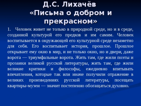 Д.С. Лихачёв «Письма о добром и прекрасном» 1. Человек живет не только в природной среде, но и в среде, созданной культурой его предков и им самим. Человек воспитывается в окружающей его культурной среде незаметно для себя. Его воспитывает история, прошлое. Прошлое открывает ему окно в мир, и не только окно, но и двери, даже ворота — триумфальные ворота. Жить там, где жили поэты и прозаики великой русской литературы, жить там, где жили великие критики и философы, ежедневно впитывать впечатления, которые так или иначе получили отражение в великих произведениях русской литературы, посещать квартиры-музеи — значит постепенно обогащаться духовно.