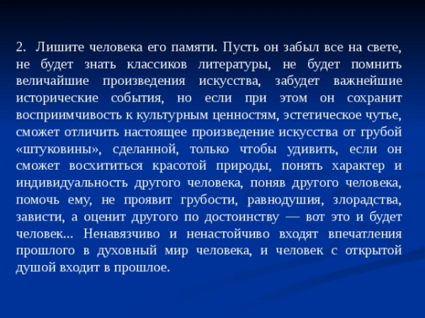 2. Лишите человека его памяти. Пусть он забыл все на свете, не будет знать классиков литературы, не будет помнить величайшие произведения искусства, забудет важнейшие исторические события, но если при этом он сохранит восприимчивость к культурным ценностям, эстетическое чутье, сможет отличить настоящее произведение искусства от грубой «штуковины», сделанной, только чтобы удивить, если он сможет восхититься красотой природы, понять характер и индивидуальность другого человека, поняв другого человека, помочь ему, не проявит грубости, равнодушия, злорадства, зависти, а оценит другого по достоинству — вот это и будет человек... Ненавязчиво и ненастойчиво входят впечатления прошлого в духовный мир человека, и человек с открытой душой входит в прошлое.