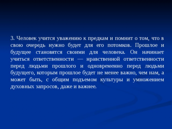 3. Человек учится уважению к предкам и помнит о том, что в свою очередь нужно будет для его потомков. Прошлое и будущее становятся своими для человека. Он начинает учиться ответственности — нравственной ответственности перед людьми прошлого и одновременно перед людьми будущего, которым прошлое будет не менее важно, чем нам, а может быть, с общим подъемом культуры и умножением духовных запросов, даже и важнее.