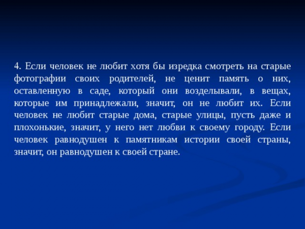 4. Если человек не любит хотя бы изредка смотреть на старые фотографии своих родителей, не ценит память о них, оставленную в саде, который они возделывали, в вещах, которые им принадлежали, значит, он не любит их. Если человек не любит старые дома, старые улицы, пусть даже и плохонькие, значит, у него нет любви к своему городу. Если человек равнодушен к памятникам истории своей страны, значит, он равнодушен к своей стране.