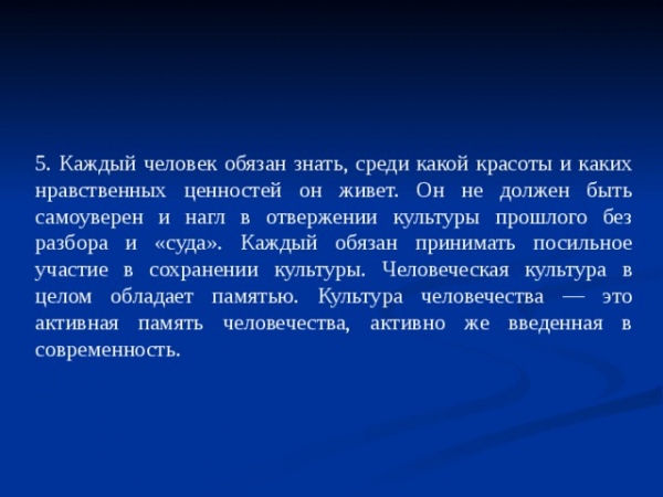 5. Каждый человек обязан знать, среди какой красоты и каких нравственных ценностей он живет. Он не должен быть самоуверен и нагл в отвержении культуры прошлого без разбора и «суда». Каждый обязан принимать посильное участие в сохранении культуры. Человеческая культура в целом обладает памятью. Культура человечества — это активная память человечества, активно же введенная в современность.