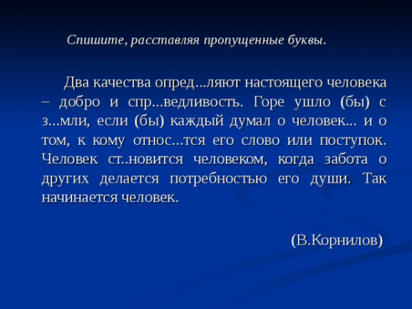 Спишите, расставляя пропущенные буквы. Два качества опред...ляют настоящего человека – добро и спр...ведливость. Горе ушло (бы) с з...мли, если (бы) каждый думал о человек... и о том, к кому относ...тся его слово или поступок. Человек ст..новится человеком, когда забота о других делается потребностью его души. Так начинается человек. (В.Корнилов)