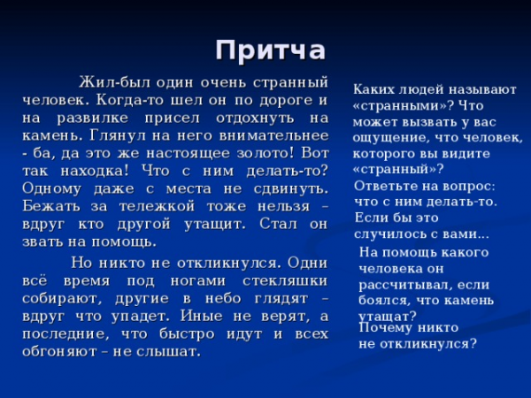 Притча Жил-был один очень странный человек. Когда-то шел он по дороге и на развилке присел отдохнуть на камень. Глянул на него внимательнее - ба, да это же настоящее золото! Вот так находка! Что с ним делать-то? Одному даже с места не сдвинуть. Бежать за тележкой тоже нельзя – вдруг кто другой утащит. Стал он звать на помощь. Но никто не откликнулся. Одни всё время под ногами стекляшки собирают, другие в небо глядят – вдруг что упадет. Иные не верят, а последние, что быстро идут и всех обгоняют – не слышат. Каких людей называют «странными»? Что может вызвать у вас ощущение, что человек, которого вы видите «странный»? Ответьте на вопрос: что с ним делать-то. Если бы это случилось с вами... На помощь какого человека он рассчитывал, если боялся, что камень утащат? Почему никто не откликнулся?