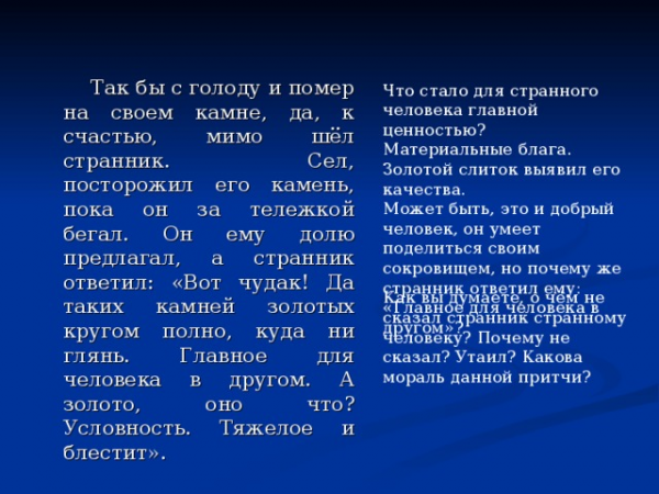 Так бы с голоду и помер на своем камне, да, к счастью, мимо шёл странник. Сел, посторожил его камень, пока он за тележкой бегал. Он ему долю предлагал, а странник ответил: «Вот чудак! Да таких камней золотых кругом полно, куда ни глянь. Главное для человека в другом. А золото, оно что? Условность. Тяжелое и блестит». Что стало для странного человека главной ценностью? Материальные блага. Золотой слиток выявил его качества. Может быть, это и добрый человек, он умеет поделиться своим сокровищем, но почему же странник ответил ему: «Главное для человека в другом»? Как вы думаете, о чём не сказал странник странному человеку? Почему не сказал? Утаил? Какова мораль данной притчи?