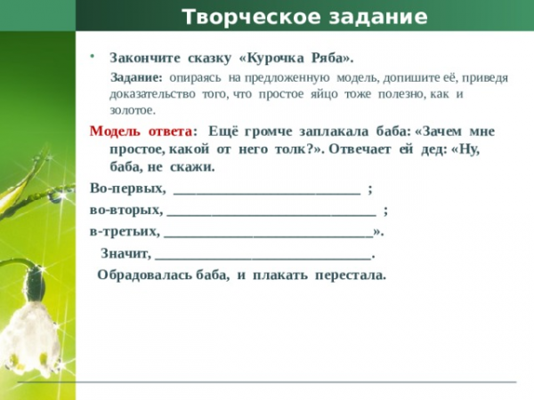 Творческое задание Закончите сказку «Курочка Ряба». Задание: опираясь на предложенную модель, допишите её, приведя доказательство того, что простое яйцо тоже полезно, как и золотое. Модель ответа : Ещё громче заплакала баба: «Зачем мне простое, какой от него толк?». Отвечает ей дед: «Ну, баба, не скажи. Во-первых, _________________________ ;</li>
<li>во-вторых, ____________________________ ;</li>
<li>в-третьих, ____________________________». Значит, _____________________________. Обрадовалась баба, и плакать перестала. » width=»640″> </center>
<p> Творческое задание </p>
<ul>
<li> Закончите сказку «Курочка Ряба». </li>
</ul>
<p> Задание: опираясь на предложенную модель, допишите её, приведя доказательство того, что простое яйцо тоже полезно, как и золотое. </p>
<p> Модель ответа : Ещё громче заплакала баба: «Зачем мне простое, какой от него толк?». Отвечает ей дед: «Ну, баба, не скажи. </p>
<p> Во-первых, _________________________ ; </p>
<ul>
<li>во-вторых, ____________________________ ; </li>
<li>в-третьих, ____________________________». </li>
</ul>
<p> Значит, _____________________________. </p>
<p> Обрадовалась баба, и плакать перестала. </p>
<p> <center> <img decoding=