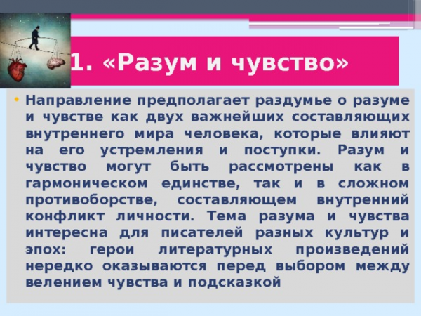 1. «Разум и чувство» Направление предполагает раздумье о разуме и чувстве как двух важнейших составляющих внутреннего мира человека, которые влияют на его устремления и поступки. Разум и чувство могут быть рассмотрены как в гармоническом единстве, так и в сложном противоборстве, составляющем внутренний конфликт личности. Тема разума и чувства интересна для писателей разных культур и эпох: герои литературных произведений нередко оказываются перед выбором между велением чувства и подсказкой