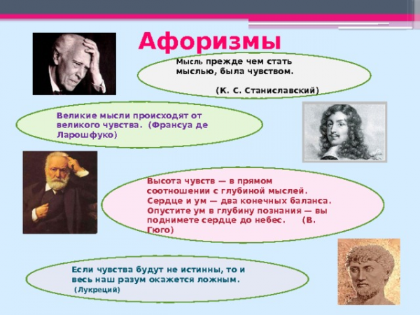 Афоризмы Мысль прежде чем стать мыслью, была чувством. (К. С. Станиславский) Великие мысли происходят от великого чувства. (Франсуа де Ларошфуко) Высота чувств — в прямом соотношении с глубиной мыслей. Сердце и ум — два конечных баланса. Опустите ум в глубину познания — вы поднимете сердце до небес. (В. Гюго) Если чувства будут не истинны, то и весь наш разум окажется ложным. (Лукреций)