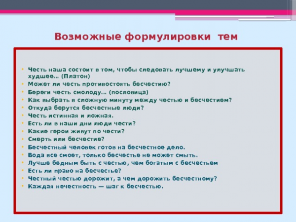 Возможные формулировки тем Честь наша состоит в том, чтобы следовать лучшему и улучшать худшее… (Платон) Может ли честь противостоять бесчестию? Береги честь смолоду… (пословица) Как выбрать в сложную минуту между честью и бесчестием? Откуда берутся бесчестные люди? Честь истинная и ложная. Есть ли в наши дни люди чести? Какие герои живут по чести? Смерть или бесчестие? Бесчестный человек готов на бесчестное дело. Вода все смоет, только бесчестье не может смыть. Лучше бедным быть с честью, чем богатым с бесчестьем Есть ли право на бесчестье? Честный честью дорожит, а чем дорожить бесчестному? Каждая нечестность — шаг к бесчестью.