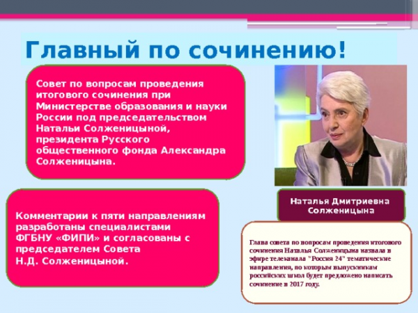 Главный по сочинению! Совет по вопросам проведения итогового сочинения при Министерстве образования и науки России под председательством Натальи Солженицыной, президента Русского общественного фонда Александра Солженицына. Комментарии к пяти направлениям разработаны специалистами ФГБНУ «ФИПИ» и согласованы с председателем Совета Наталья Дмитриевна Н.Д. Солженицыной. Солженицына Глава совета по вопросам проведения итогового сочинения Наталья Солженицына назвала в эфире телеканала