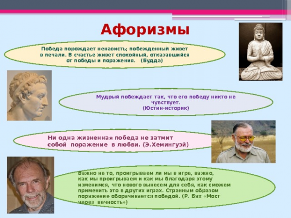 Афоризмы Победа порождает ненависть; побежденный живет в печали. В счастье живет спокойный, отказавшийся от победы и поражения. (Будда) Мудрый побеждает так, что его победу никто не чувствует. (Юстин-историк) Ни одна жизненная победа не затмит собой поражение в любви. (Э.Хемингуэй) Важно не то, проигрываем ли мы в игре, важно, как мы проигрываем и как мы благодаря этому изменимся, что нового вынесем для себя, как сможем применить это в других играх. Странным образом поражение оборачивается победой. (Р. Бах «Мост через вечность»)