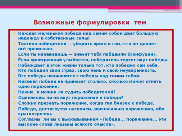 Возможные формулировки тем Каждая маленькая победа над самим собой даёт большую надежду в собственные силы! Тактика победителя — убедить врага в том, что он делает всё правильно. Если ты ненавидишь — значит тебя победили (Конфуций).</p>
<p>Если проигравший улыбается, победитель теряет вкус победы. Побеждает в этой жизни только тот, кто победил сам себя. Кто победил свой страх, свою лень и свою неуверенность. Все победы начинаются с победы над самим собой. Никакая победа не принесёт столько, сколько может отнять одно поражение. Нужно и можно ли судить победителей? Одинаковы ли на вкус поражение и победа? Сложно признать поражение, когда так близок к победе. Победа, достигнутая насилием, равносильна поражению, ибо краткосрочна. Согласны ли вы с высказыванием «Победа... поражение... эти высокие слова лишены всякого смысла».