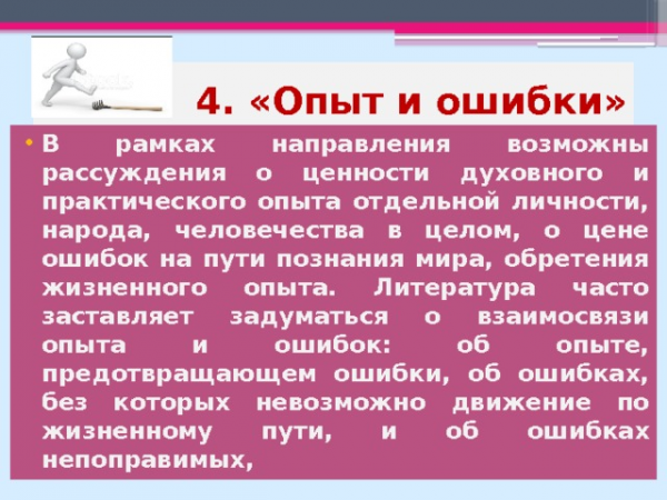 4. «Опыт и ошибки» В рамках направления возможны рассуждения о ценности духовного и практического опыта отдельной личности, народа, человечества в целом, о цене ошибок на пути познания мира, обретения жизненного опыта. Литература часто заставляет задуматься о взаимосвязи опыта и ошибок: об опыте, предотвращающем ошибки, об ошибках, без которых невозможно движение по жизненному пути, и об ошибках непоправимых,