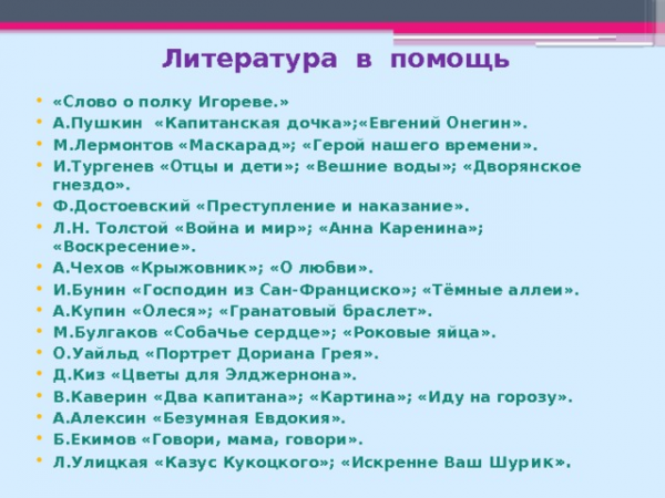 Литература в помощь «Слово о полку Игореве.» А.Пушкин «Капитанская дочка»;«Евгений Онегин». М.Лермонтов «Маскарад»; «Герой нашего времени». И.Тургенев «Отцы и дети»; «Вешние воды»; «Дворянское гнездо». Ф.Достоевский «Преступление и наказание». Л.Н. Толстой «Война и мир»; «Анна Каренина»; «Воскресение». А.Чехов «Крыжовник»; «О любви». И.Бунин «Господин из Сан-Франциско»; «Тёмные аллеи». А.Купин «Олеся»; «Гранатовый браслет». М.Булгаков «Собачье сердце»; «Роковые яйца». О.Уайльд «Портрет Дориана Грея». Д.Киз «Цветы для Элджернона». В.Каверин «Два капитана»; «Картина»; «Иду на горозу». А.Алексин «Безумная Евдокия». Б.Екимов «Говори, мама, говори». Л.Улицкая «Казус Кукоцкого»; «Искренне Ваш Шур ик».