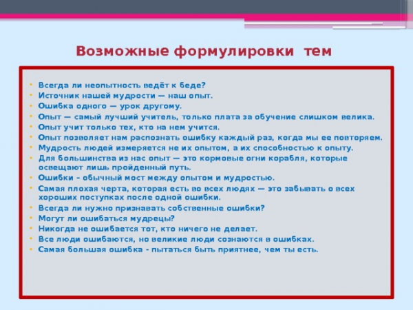 Возможные формулировки тем Всегда ли неопытность ведёт к беде? Источник нашей мудрости — наш опыт. Ошибка одного — урок другому. Опыт — самый лучший учитель, только плата за обучение слишком велика. Опыт учит только тех, кто на нем учится. Опыт позволяет нам распознать ошибку каждый раз, когда мы ее повторяем. Мудрость людей измеряется не их опытом, а их способностью к опыту. Для большинства из нас опыт — это кормовые огни корабля, которые освещают лишь пройденный путь. Ошибки – обычный мост между опытом и мудростью. Самая плохая черта, которая есть во всех людях — это забывать о всех хороших поступках после одной ошибки. Всегда ли нужно признавать собственные ошибки? Могут ли ошибаться мудрецы? Никогда не ошибается тот, кто ничего не делает. Все люди ошибаются, но великие люди сознаются в ошибках. Самая большая ошибка - пытаться быть приятнее, чем ты есть.