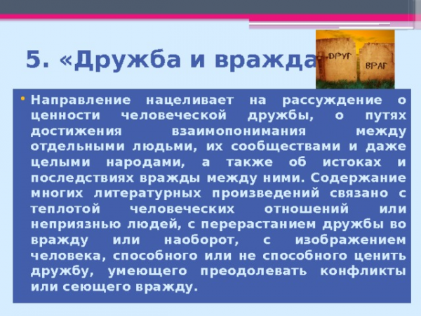 5. «Дружба и вражда» Направление нацеливает на рассуждение о ценности человеческой дружбы, о путях достижения взаимопонимания между отдельными людьми, их сообществами и даже целыми народами, а также об истоках и последствиях вражды между ними. Содержание многих литературных произведений связано с теплотой человеческих отношений или неприязнью людей, с перерастанием дружбы во вражду или наоборот, с изображением человека, способного или не способного ценить дружбу, умеющего преодолевать конфликты или сеющего вражду.