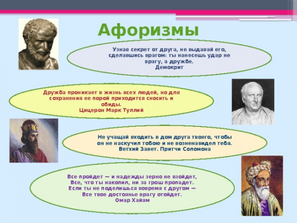 Афоризмы Узнав секрет от друга, не выдавай его, сделавшись врагом: ты нанесешь удар не врагу, а дружбе. Демокрит Дружба проникает в жизнь всех людей, но для сохранения ее порой приходится сносить и обиды. Цицерон Марк Туллий Не учащай входить в дом друга твоего, чтобы он не наскучил тобою и не возненавидел тебя. Ветхий Завет. Притчи Соломона Все пройдет — и надежды зерно не взойдет, Все, что ты накопил, ни за грош пропадет. Если ты не поделишься вовремя с другом — Все твое достоянье врагу отойдет. Омар Хайям