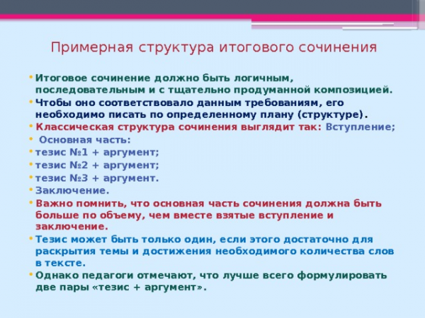 Примерная структура итогового сочинения Итоговое сочинение должно быть логичным, последовательным и с тщательно продуманной композицией. Чтобы оно соответствовало данным требованиям, его необходимо писать по определенному плану (структуре) . Классическая структура сочинения выглядит так: Вступление; Основная часть: тезис №1 + аргумент; тезис №2 + аргумент; тезис №3 + аргумент. Заключение. Важно помнить, что основная часть сочинения должна быть больше по объему, чем вместе взятые вступление и заключение. Тезис может быть только один, если этого достаточно для раскрытия темы и достижения необходимого количества слов в тексте. Однако педагоги отмечают, что лучше всего формулировать две пары «тезис + аргумент».