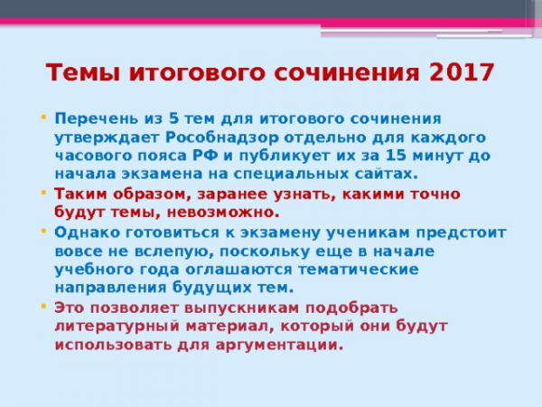 Темы итогового сочинения 2017 Перечень из 5 тем для итогового сочинения утверждает Рособнадзор отдельно для каждого часового пояса РФ и публикует их за 15 минут до начала экзамена на специальных сайтах. Таким образом, заранее узнать, какими точно будут темы, невозможно. Однако готовиться к экзамену ученикам предстоит вовсе не вслепую, поскольку еще в начале учебного года оглашаются тематические направления будущих тем. Это позволяет выпускникам подобрать литературный материал, который они будут использовать для аргументации.