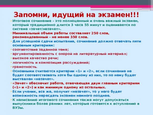 Запомни, идущий на экзамен!!! Итоговое сочинение – это полноценный и очень важный экзамен, который традиционно длится 3 часа 55 минут и оценивается по системе «зачет/незачет». Минимальный объем работы составляет 250 слов, рекомендованный – не менее 350 слов. Для успешной сдачи испытания, сочинение должно отвечать пяти основным критериям: соответствие заданной теме; аргументированность с опорой на литературный материал; высокое качество речи; логичность и композиция рассуждений; грамотность. Основными считаются критерии «1» и «2», если сочинение не будет соответствовать хотя бы одному из них, то по нему будет выставлен «незачет». «Зачет» обеспечит работа, отвечающая двум главным критериям («1» и «2») и как минимум одному из остальных. Если ученик, все же, получит «незачет», то у него будет возможность пересдать экзамен немного позднее. К написанию итогового сочинения также могут допускаться выпускники более ранних лет, которые готовятся к вступлению в ВУЗы.