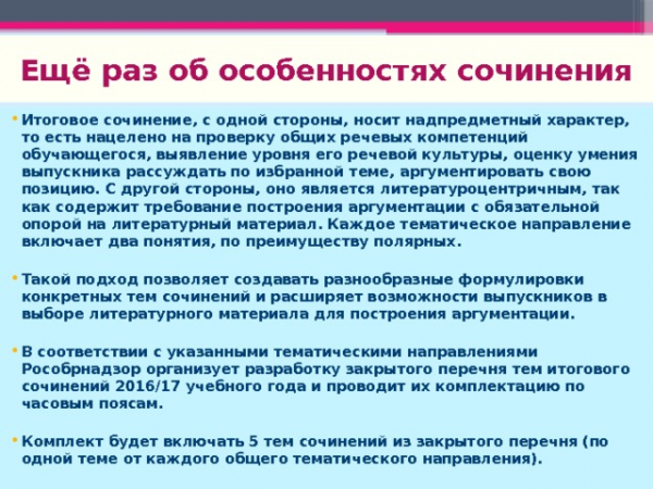 Ещё раз об особенностях сочинения Итоговое сочинение, с одной стороны, носит надпредметный характер, то есть нацелено на проверку общих речевых компетенций обучающегося, выявление уровня его речевой культуры, оценку умения выпускника рассуждать по избранной теме, аргументировать свою позицию. С другой стороны, оно является литературоцентричным, так как содержит требование построения аргументации с обязательной опорой на литературный материал. Каждое тематическое направление включает два понятия, по преимуществу полярных. Такой подход позволяет создавать разнообразные формулировки конкретных тем сочинений и расширяет возможности выпускников в выборе литературного материала для построения аргументации. В соответствии с указанными тематическими направлениями Рособрнадзор организует разработку закрытого перечня тем итогового сочинений 2016/17 учебного года и проводит их комплектацию по часовым поясам. Комплект будет включать 5 тем сочинений из закрытого перечня (по одной теме от каждого общего тематического направления).</p>
<p>